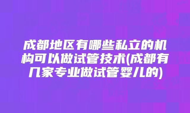 成都地区有哪些私立的机构可以做试管技术(成都有几家专业做试管婴儿的)