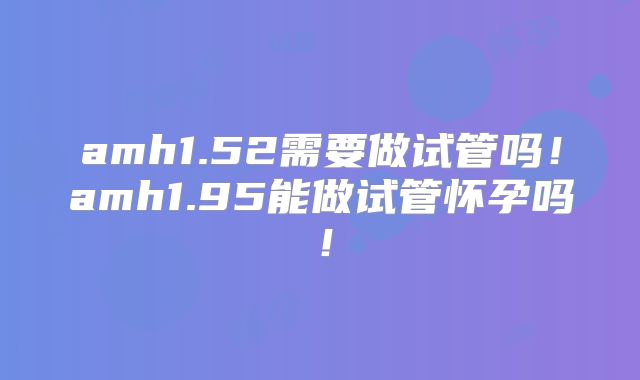 amh1.52需要做试管吗！amh1.95能做试管怀孕吗！