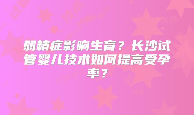 弱精症影响生育？长沙试管婴儿技术如何提高受孕率？
