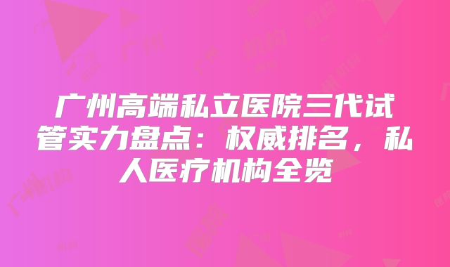 广州高端私立医院三代试管实力盘点：权威排名，私人医疗机构全览