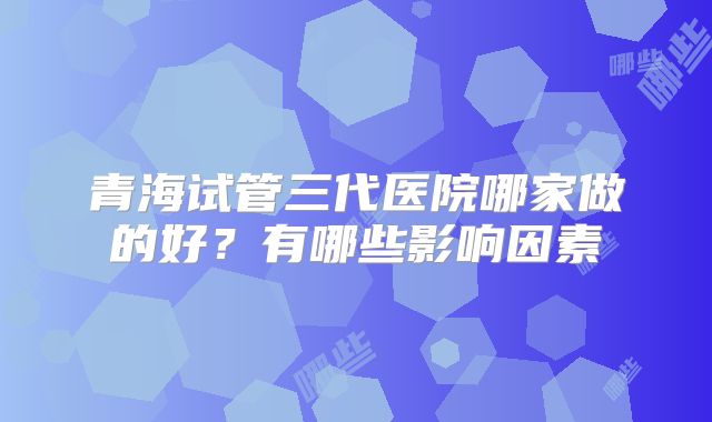 青海试管三代医院哪家做的好？有哪些影响因素