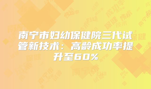 南宁市妇幼保健院三代试管新技术：高龄成功率提升至60%