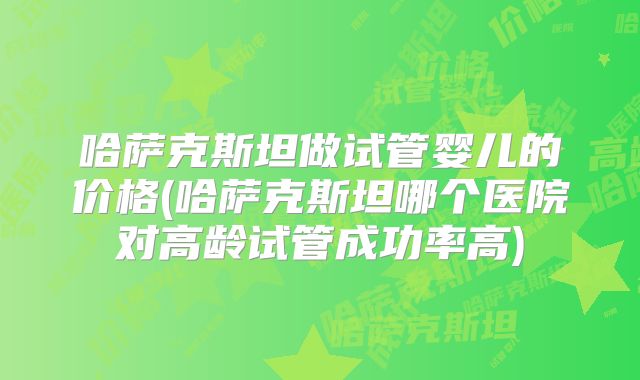 哈萨克斯坦做试管婴儿的价格(哈萨克斯坦哪个医院对高龄试管成功率高)