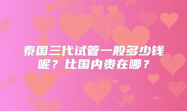 泰国三代试管一般多少钱呢?比国内贵在哪?