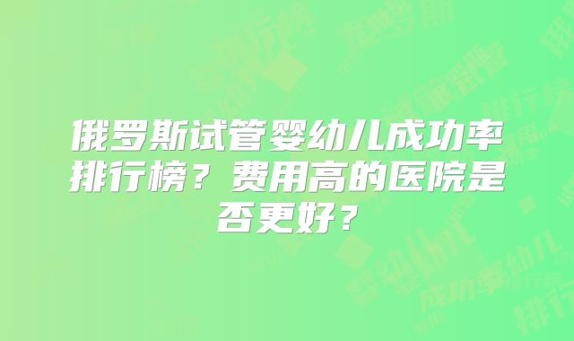 俄罗斯试管婴幼儿成功率排行榜？费用高的医院是否更好？