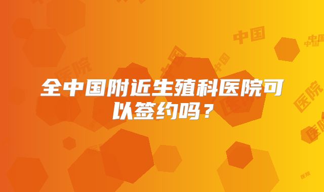 全中国附近生殖科医院可以签约吗？