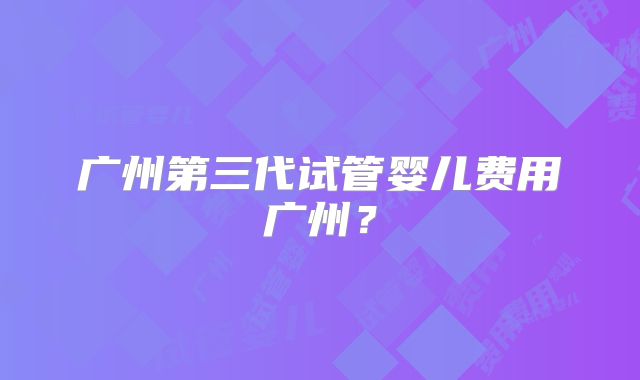 广州第三代试管婴儿费用广州？
