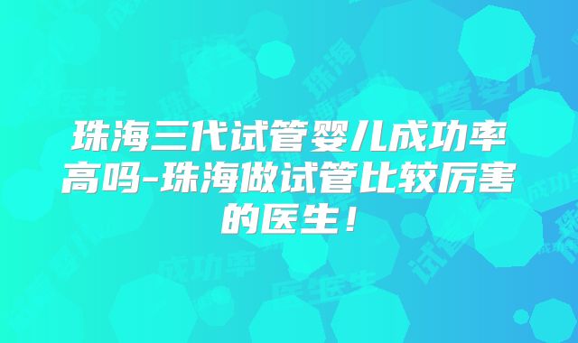 珠海三代试管婴儿成功率高吗-珠海做试管比较厉害的医生！