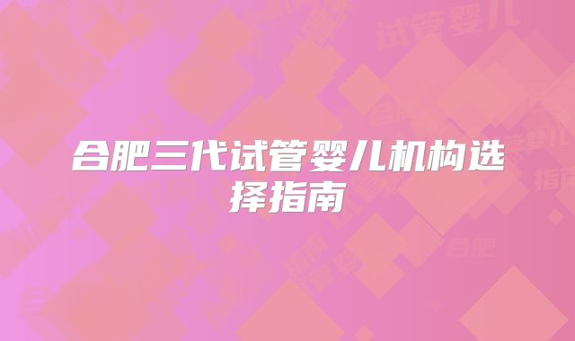 合肥三代试管婴儿机构选择指南