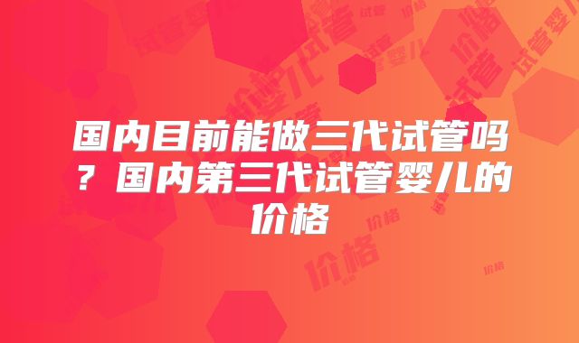 国内目前能做三代试管吗？国内第三代试管婴儿的价格