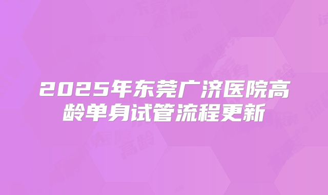2025年东莞广济医院高龄单身试管流程更新