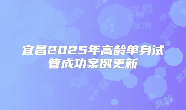 宜昌2025年高龄单身试管成功案例更新