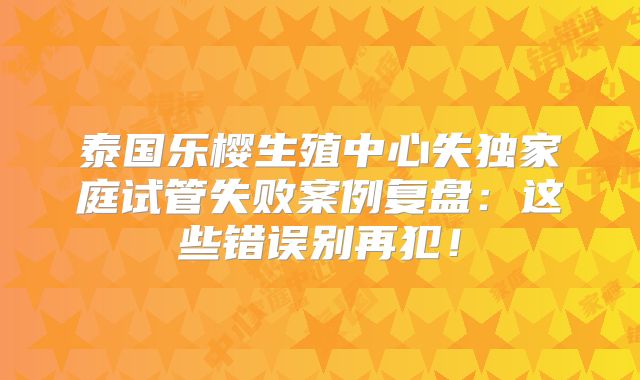 泰国乐樱生殖中心失独家庭试管失败案例复盘：这些错误别再犯！