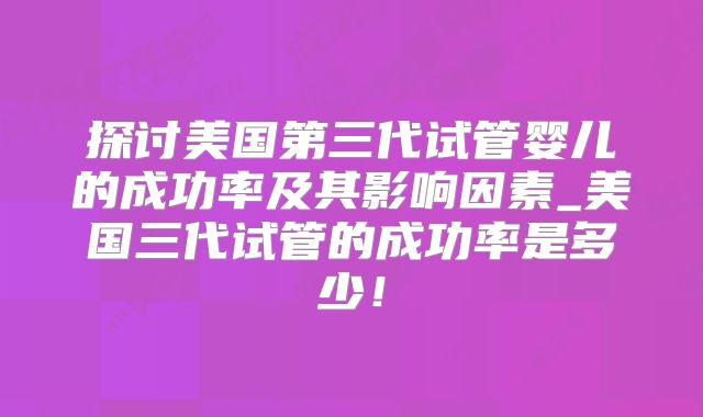 探讨美国第三代试管婴儿的成功率及其影响因素_美国三代试管的成功率是多少!