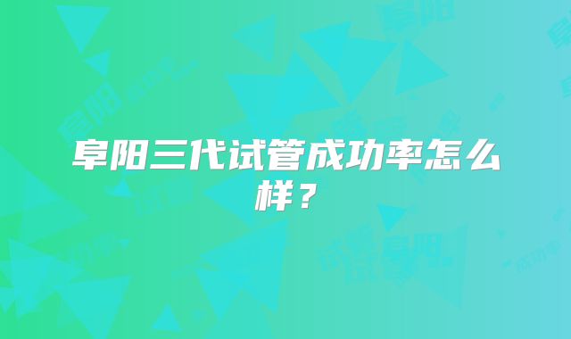 阜阳三代试管成功率怎么样？