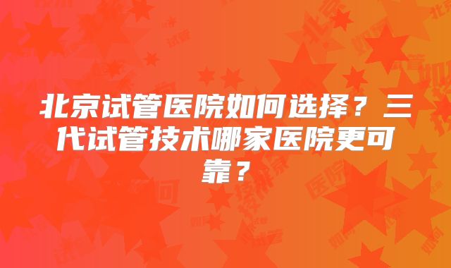 北京试管医院如何选择?三代试管技术哪家医院更可靠?