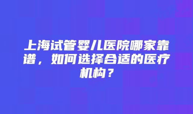 上海试管婴儿医院哪家靠谱,如何选择合适的医疗机构?