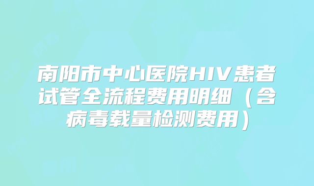 南阳市中心医院HIV患者试管全流程费用明细（含病毒载量检测费用）