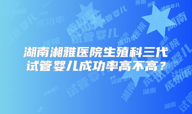 湖南湘雅医院生殖科三代试管婴儿成功率高不高？