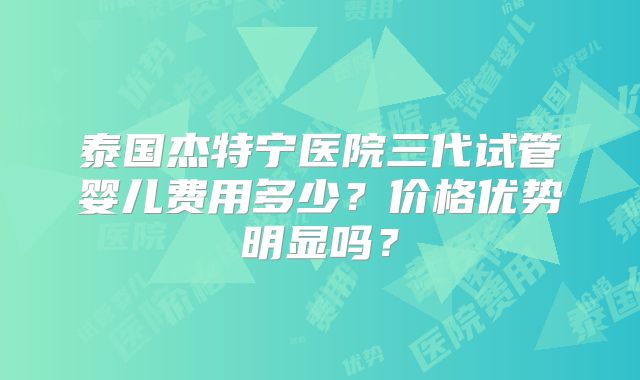 泰国杰特宁医院三代试管婴儿费用多少？价格优势明显吗？