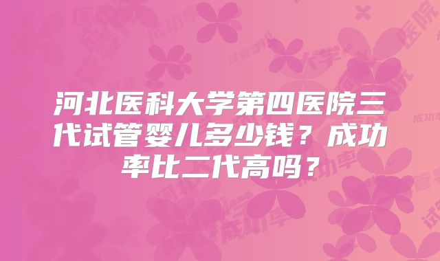 河北医科大学第四医院三代试管婴儿多少钱？成功率比二代高吗？