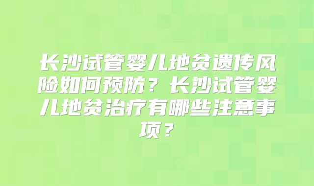 长沙试管婴儿地贫遗传风险如何预防?长沙试管婴儿地贫治疗有哪些注意事项?