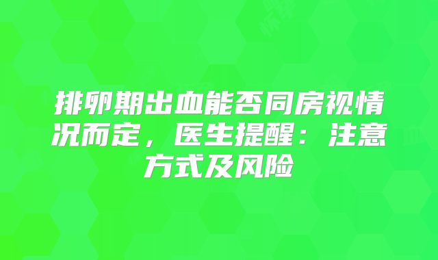 排卵期出血能否同房视情况而定,医生提醒:注意方式及风险