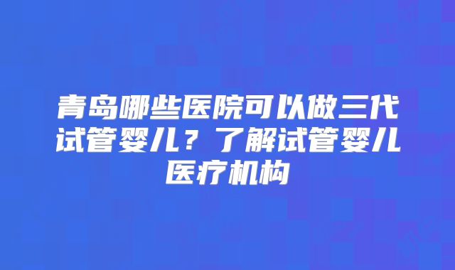 青岛哪些医院可以做三代试管婴儿？了解试管婴儿医疗机构