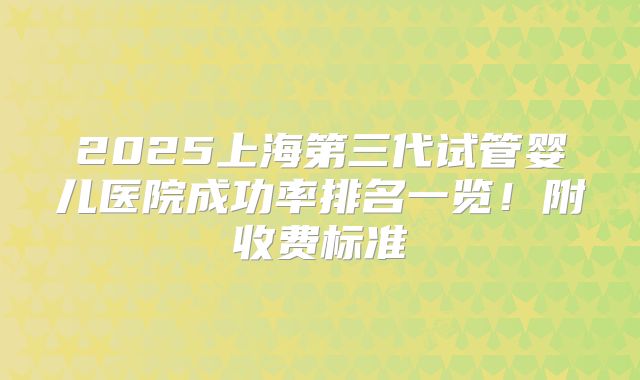 2025上海第三代试管婴儿医院成功率排名一览！附收费标准
