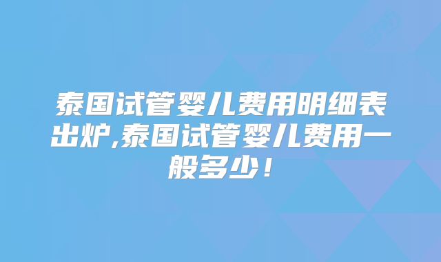 泰国试管婴儿费用明细表出炉,泰国试管婴儿费用一般多少！