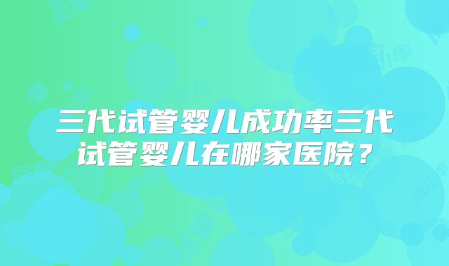 三代试管婴儿成功率三代试管婴儿在哪家医院？