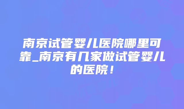 南京试管婴儿医院哪里可靠_南京有几家做试管婴儿的医院！