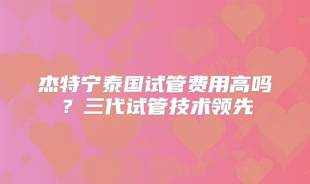 杰特宁泰国试管费用高吗？三代试管技术领先