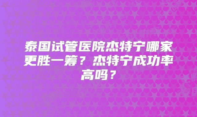 泰国试管医院杰特宁哪家更胜一筹？杰特宁成功率高吗？