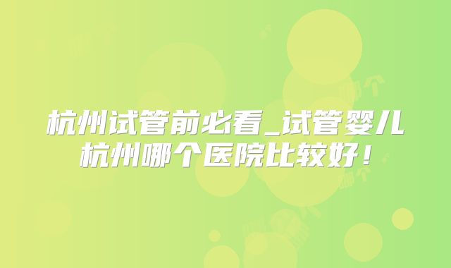 杭州试管前必看_试管婴儿杭州哪个医院比较好！