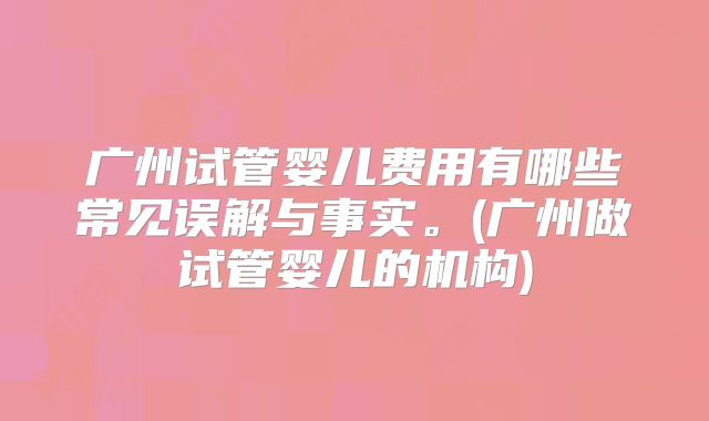 广州试管婴儿费用有哪些常见误解与事实。(广州做试管婴儿的机构)