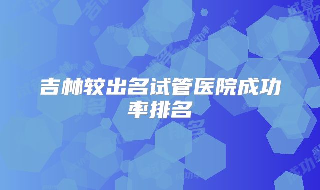 吉林较出名试管医院成功率排名