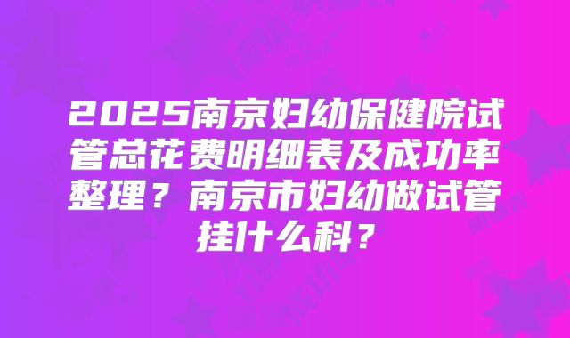 2025南京妇幼保健院试管总花费明细表及成功率整理？南京市妇幼做试管挂什么科？