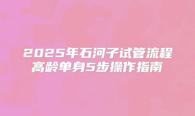 2025年石河子试管流程高龄单身5步操作指南