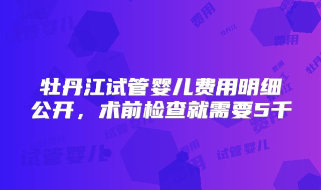 牡丹江试管婴儿费用明细公开，术前检查就需要5千