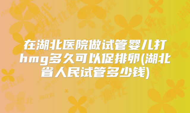在湖北医院做试管婴儿打hmg多久可以促排卵(湖北省人民试管多少钱)
