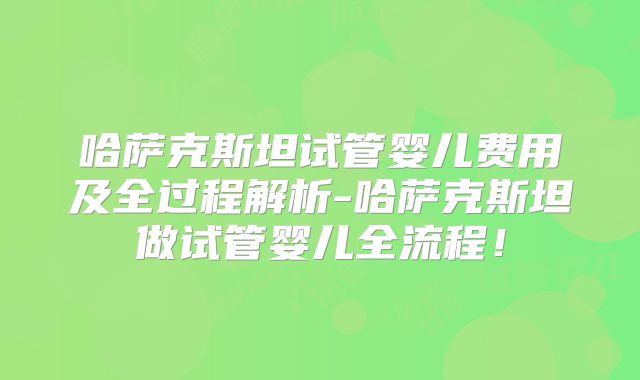 哈萨克斯坦试管婴儿费用及全过程解析-哈萨克斯坦做试管婴儿全流程!
