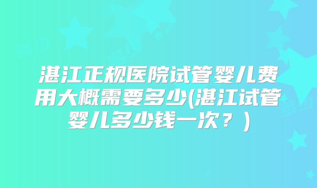 湛江正规医院试管婴儿费用大概需要多少(湛江试管婴儿多少钱一次?)