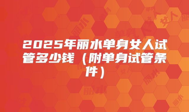 2025年丽水单身女人试管多少钱（附单身试管条件）