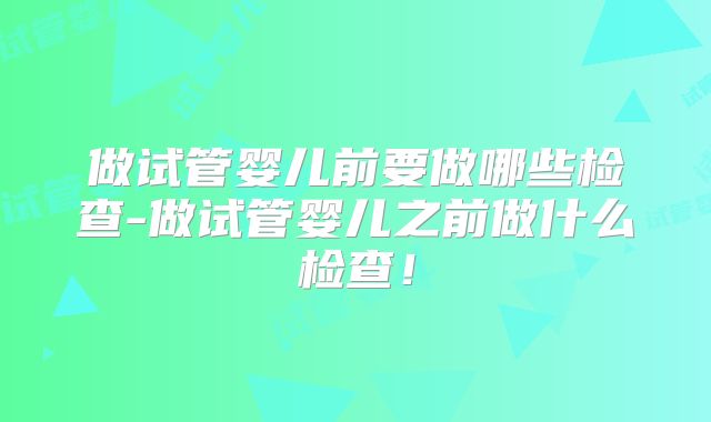 做试管婴儿前要做哪些检查-做试管婴儿之前做什么检查！