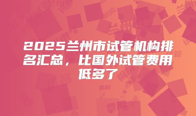 2025兰州市试管机构排名汇总，比国外试管费用低多了