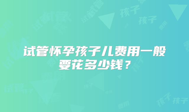 试管怀孕孩子儿费用一般要花多少钱？