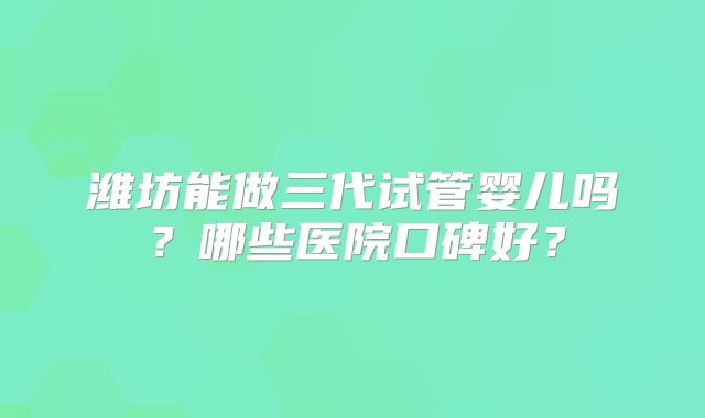 潍坊能做三代试管婴儿吗？哪些医院口碑好？