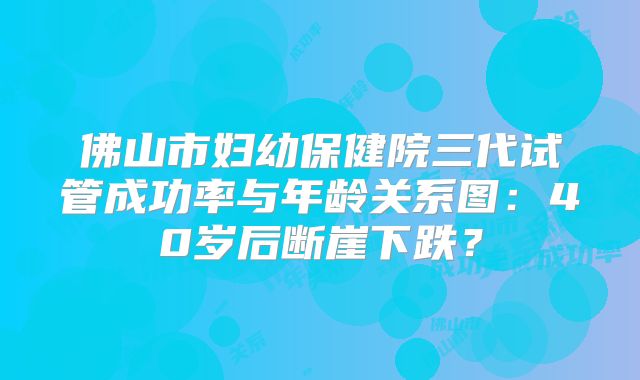 佛山市妇幼保健院三代试管成功率与年龄关系图：40岁后断崖下跌？