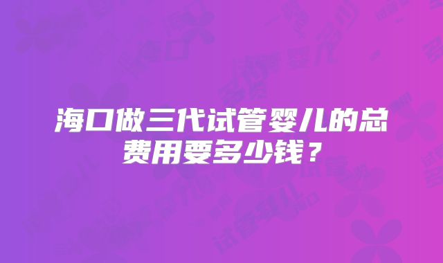 海口做三代试管婴儿的总费用要多少钱？